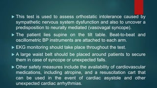  This test is used to assess orthostatic intolerance caused by
sympathetic nervous system dysfunction and also to uncover a
predisposition to neurally mediated (vasovagal syncope).
 The patient lies supine on the tilt table. Beat-to-beat and
oscillometric BP instruments are attached to each arm.
 EKG monitoring should take place throughout the test.
 A large waist belt should be placed around patients to secure
them in case of syncope or unexpected falls.
 Other safety measures include the availability of cardiovascular
medications, including atropine, and a resuscitation cart that
can be used in the event of cardiac asystole and other
unexpected cardiac arrhythmias.
 