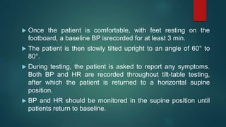  Once the patient is comfortable, with feet resting on the
footboard, a baseline BP isrecorded for at least 3 min.
 The patient is then slowly tilted upright to an angle of 60° to
80°.
 During testing, the patient is asked to report any symptoms.
Both BP and HR are recorded throughout tilt-table testing,
after which the patient is returned to a horizontal supine
position.
 BP and HR should be monitored in the supine position until
patients return to baseline.
 