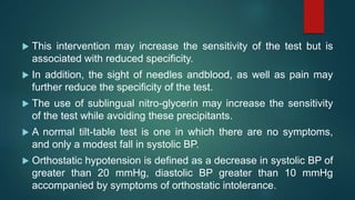  This intervention may increase the sensitivity of the test but is
associated with reduced specificity.
 In addition, the sight of needles andblood, as well as pain may
further reduce the specificity of the test.
 The use of sublingual nitro-glycerin may increase the sensitivity
of the test while avoiding these precipitants.
 A normal tilt-table test is one in which there are no symptoms,
and only a modest fall in systolic BP.
 Orthostatic hypotension is defined as a decrease in systolic BP of
greater than 20 mmHg, diastolic BP greater than 10 mmHg
accompanied by symptoms of orthostatic intolerance.
 