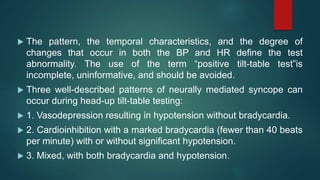  The pattern, the temporal characteristics, and the degree of
changes that occur in both the BP and HR define the test
abnormality. The use of the term “positive tilt-table test”is
incomplete, uninformative, and should be avoided.
 Three well-described patterns of neurally mediated syncope can
occur during head-up tilt-table testing:
 1. Vasodepression resulting in hypotension without bradycardia.
 2. Cardioinhibition with a marked bradycardia (fewer than 40 beats
per minute) with or without significant hypotension.
 3. Mixed, with both bradycardia and hypotension.
 