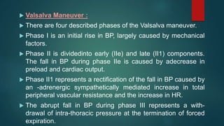  Valsalva Maneuver :
 There are four described phases of the Valsalva maneuver.
 Phase I is an initial rise in BP, largely caused by mechanical
factors.
 Phase II is dividedinto early (IIe) and late (II1) components.
The fall in BP during phase IIe is caused by adecrease in
preload and cardiac output.
 Phase II1 represents a rectification of the fall in BP caused by
an -adrenergic sympathetically mediated increase in total
peripheral vascular resistance and the increase in HR.
 The abrupt fall in BP during phase III represents a with-
drawal of intra-thoracic pressure at the termination of forced
expiration.
 