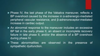  Phase IV, the last phase of the Valsalva maneuver, reflects a
BP overshoot caused by the increase in α-adrenergic-mediated
peripheral vascular resistance, and β-adrenoreceptor-mediated
increase in cardiac output.
 An abnormal response to the maneuver includes an excessive
BP fall in the early phase II, an absent or incomplete recovery
failure in late phase II, and/or the absence of a BP overshoot
during phase IV.
 These abnormalities are observed in the presence of
sympathetic dysfunction.
 