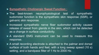  Sympathetic Cholinergic Sweat Function :
 The best-known neurophysiological test of sympathetic
sudomotor function is the sympathetic skin response (SSR), or
galvanic skin response.
 Increased sympathetic nerve fiber sudomotor activity causes
release of sweat from glands in the skin, which can be detected
as a change in surface conductivity.
 A standard EMG instrument can be used to measure this
response.
 A small recording electrode is attached to the palmar and dorsal
surface of both hands and feet, with a long sweep speed (10 s)
setting, and a bandpass filter of 1 Hz to 2000 Hz.
 