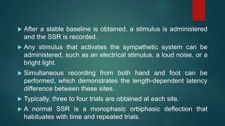  After a stable baseline is obtained, a stimulus is administered
and the SSR is recorded.
 Any stimulus that activates the sympathetic system can be
administered, such as an electrical stimulus, a loud noise, or a
bright light.
 Simultaneous recording from both hand and foot can be
performed, which demonstrates the length-dependent latency
difference between these sites.
 Typically, three to four trials are obtained at each site.
 A normal SSR is a monophasic orbiphasic deflection that
habituates with time and repeated trials.
 