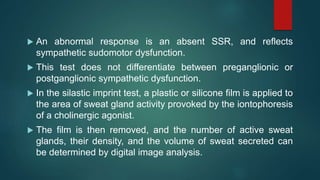  An abnormal response is an absent SSR, and reflects
sympathetic sudomotor dysfunction.
 This test does not differentiate between preganglionic or
postganglionic sympathetic dysfunction.
 In the silastic imprint test, a plastic or silicone film is applied to
the area of sweat gland activity provoked by the iontophoresis
of a cholinergic agonist.
 The film is then removed, and the number of active sweat
glands, their density, and the volume of sweat secreted can
be determined by digital image analysis.
 