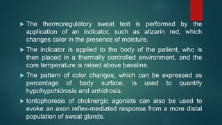  The thermoregulatory sweat test is performed by the
application of an indicator, such as alizarin red, which
changes color in the presence of moisture.
 The indicator is applied to the body of the patient, who is
then placed in a thermally controlled environment, and the
core temperature is raised above baseline.
 The pattern of color changes, which can be expressed as
percentage of body surface, is used to quantify
hypohypohidrosis and anhidrosis.
 Iontophoresis of cholinergic agonists can also be used to
evoke an axon reflex-mediated response from a more distal
population of sweat glands.
 