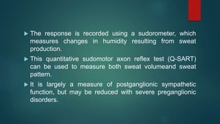  The response is recorded using a sudorometer, which
measures changes in humidity resulting from sweat
production.
 This quantitative sudomotor axon reflex test (Q-SART)
can be used to measure both sweat volumeand sweat
pattern.
 It is largely a measure of postganglionic sympathetic
function, but may be reduced with severe preganglionic
disorders.
 