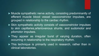  Muscle sympathetic nerve activity, consisting predominantly of
efferent muscle blood vessel vasoconstrictor impulses, are
grouped in relationship to the cardiac rhythm.
 Skin sympathetic activity consists of vasoconstrictor impulses
to skin capillaries,arteriovenous shunts, and sudomotor and
pilomotor impulses.
 They appear as irregular burst of varying duration, often
occurring in relationship to the respiratory rhythm.
 This technique is primarily used in research, rather than in
clinical laboratories.
 