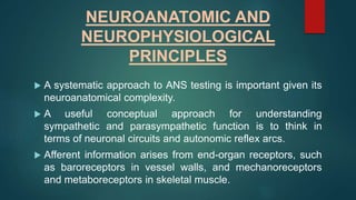 NEUROANATOMIC AND
NEUROPHYSIOLOGICAL
PRINCIPLES
 A systematic approach to ANS testing is important given its
neuroanatomical complexity.
 A useful conceptual approach for understanding
sympathetic and parasympathetic function is to think in
terms of neuronal circuits and autonomic reflex arcs.
 Afferent information arises from end-organ receptors, such
as baroreceptors in vessel walls, and mechanoreceptors
and metaboreceptors in skeletal muscle.
 