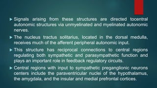  Signals arising from these structures are directed tocentral
autonomic structures via unmyelinated and myelinated autonomic
nerves.
 The nucleus tractus solitarius, located in the dorsal medulla,
receives much of the afferent peripheral autonomic input.
 This structure has reciprocal connections to central regions
regulating both sympathetic and parasympathetic function and
plays an important role in feedback regulatory circuits.
 Central regions with input to sympathetic preganglionic neurons
centers include the paraventricular nuclei of the hypothalamus,
the amygdala, and the insular and medial prefrontal cortices.
 