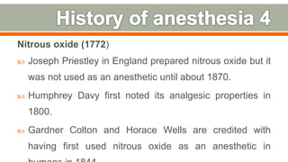 Nitrous oxide (1772)
 Joseph Priestley in England prepared nitrous oxide but it
was not used as an anesthetic until about 1870.
 Humphrey Davy first noted its analgesic properties in
1800.
 Gardner Colton and Horace Wells are credited with
having first used nitrous oxide as an anesthetic in
10
 