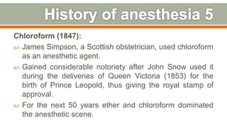 Chloroform (1847):
 James Simpson, a Scottish obstetrician, used chloroform
as an anesthetic agent.
 Gained considerable notoriety after John Snow used it
during the deliveries of Queen Victoria (1853) for the
birth of Prince Leopold, thus giving the royal stamp of
approval.
 For the next 50 years ether and chloroform dominated
the anesthetic scene.
11
 