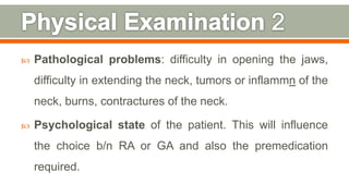 Pathological problems: difficulty in opening the jaws,
difficulty in extending the neck, tumors or inflammn of the
neck, burns, contractures of the neck.
 Psychological state of the patient. This will influence
the choice b/n RA or GA and also the premedication
required.
111
 
