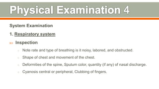 System Examination
1. Respiratory system
 Inspection
o Note rate and type of breathing is it noisy, labored, and obstructed.
o Shape of chest and movement of the chest.
o Deformities of the spine, Sputum color, quantity (if any) of nasal discharge.
o Cyanosis central or peripheral, Clubbing of fingers.
113
 