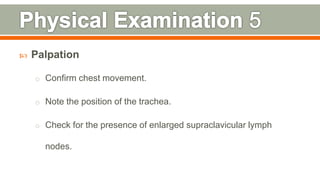  Palpation
o Confirm chest movement.
o Note the position of the trachea.
o Check for the presence of enlarged supraclavicular lymph
nodes.
114
 