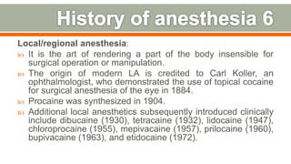 Local/regional anesthesia:
 It is the art of rendering a part of the body insensible for
surgical operation or manipulation.
 The origin of modern LA is credited to Carl Koller, an
ophthalmologist, who demonstrated the use of topical cocaine
for surgical anesthesia of the eye in 1884.
 Procaine was synthesized in 1904.
 Additional local anesthetics subsequently introduced clinically
include dibucaine (1930), tetracaine (1932), lidocaine (1947),
chloroprocaine (1955), mepivacaine (1957), prilocaine (1960),
bupivacaine (1963), and etidocaine (1972).
12
 