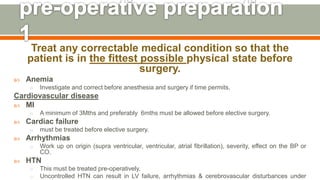 Treat any correctable medical condition so that the
patient is in the fittest possible physical state before
surgery.
 Anemia
o Investigate and correct before anesthesia and surgery if time permits.
Cardiovascular disease
 MI
o A minimum of 3Mths and preferably 6mths must be allowed before elective surgery.
 Cardiac failure
o must be treated before elective surgery.
 Arrhythmias
o Work up on origin (supra ventricular, ventricular, atrial fibrillation), severity, effect on the BP or
CO.
 HTN
o This must be treated pre-operatively.
o Uncontrolled HTN can result in LV failure, arrhythmias & cerebrovascular disturbances under
120
 