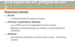 Respiratory disease
 Acute
o a contraindication for elective surgery.
 Chronic respiratory disease
o e.g. COPD must be investigated and then treated.
o Measures of physiotherapy, no smoking, bronchodilators &
antibiotics
 Asthma
o treat with bronchodilators until the chest is clear , b4 elective
surgery. 121
 