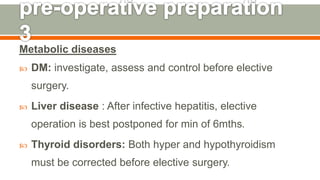 Metabolic diseases
 DM: investigate, assess and control before elective
surgery.
 Liver disease : After infective hepatitis, elective
operation is best postponed for min of 6mths.
 Thyroid disorders: Both hyper and hypothyroidism
must be corrected before elective surgery.
122
 