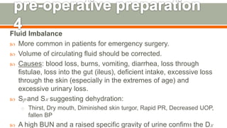 Fluid Imbalance
 More common in patients for emergency surgery.
 Volume of circulating fluid should be corrected.
 Causes: blood loss, burns, vomiting, diarrhea, loss through
fistulae, loss into the gut (ileus), deficient intake, excessive loss
through the skin (especially in the extremes of age) and
excessive urinary loss.
 Sp and Sx suggesting dehydration:
o Thirst, Dry mouth, Diminished skin turgor, Rapid PR, Decreased UOP,
fallen BP
 A high BUN and a raised specific gravity of urine confirm the Dx123
 