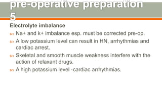 Electrolyte imbalance
 Na+ and k+ imbalance esp. must be corrected pre-op.
 A low potassium level can result in HN, arrhythmias and
cardiac arrest.
 Skeletal and smooth muscle weakness interfere with the
action of relaxant drugs.
 A high potassium level -cardiac arrhythmias.
124
 