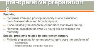 Smoking
 Increases intra and post-op morbidity due to associated
bronchial exudation and bronchospasm.
 It should ideally be discontinued for more than 6wks pre-op.
 However, cessation for even 24 hours pre-op reduces the
morbidity.
Special problems related to emergency surgery
 Patients presenting for emergency surgery pose the problems of:
• Full stomach.
• Hypovolemia due to blood or fluid loss.
125
 