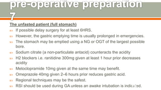 The unfasted patient (full stomach)
 If possible delay surgery for at least 6HRS.
 However, the gastric emptying time is usually prolonged in emergencies.
 The stomach may be emptied using a NG or OGT of the largest possible
bore.
 Sodium citrate (a non-particulate antacid) counteracts the acidity
 H2 blockers i.e. ranitidine 300mg given at least 1 hour prior decreases
acidity
 Metoclopramide 10mg given at the same time may benefit.
 Omeprazole 40mg given 2–6 hours prior reduces gastric acid.
 Regional techniques may be the safest.
 RSI should be used during GA unless an awake intubation is indicated.126
 