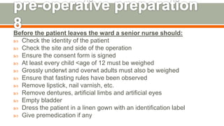 Before the patient leaves the ward a senior nurse should:
 Check the identity of the patient
 Check the site and side of the operation
 Ensure the consent form is signed
 At least every child <age of 12 must be weighed
 Grossly underwt and overwt adults must also be weighed
 Ensure that fasting rules have been observed
 Remove lipstick, nail varnish, etc.
 Remove dentures, artificial limbs and artificial eyes
 Empty bladder
 Dress the patient in a linen gown with an identification label
 Give premedication if any
127
 