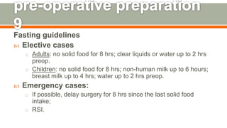 Fasting guidelines
 Elective cases
o Adults: no solid food for 8 hrs; clear liquids or water up to 2 hrs
preop.
o Children: no solid food for 8 hrs; non-human milk up to 6 hours;
breast milk up to 4 hrs; water up to 2 hrs preop.
 Emergency cases:
o If possible, delay surgery for 8 hrs since the last solid food
intake;
o RSI.
128
 