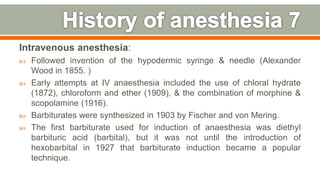 Intravenous anesthesia:
 Followed invention of the hypodermic syringe & needle (Alexander
Wood in 1855. )
 Early attempts at IV anaesthesia included the use of chloral hydrate
(1872), chloroform and ether (1909), & the combination of morphine &
scopolamine (1916).
 Barbiturates were synthesized in 1903 by Fischer and von Mering.
 The first barbiturate used for induction of anaesthesia was diethyl
barbituric acid (barbital), but it was not until the introduction of
hexobarbital in 1927 that barbiturate induction became a popular
technique.
13
 