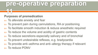 Purposes of premedication
 To alleviate anxiety and fear
 To prevent pain during cannulations, RA or positioning
 To facilitate smooth induction & reduce anesthetic required
 To reduce the volume and acidity of gastric contents
 To reduce secretions especially salivary and of bronchial
 To prevent undesirable reflexes, e.g. bradycardia
 To provide anti–asthma and anti–allergy therapy if relevant
 To reduce PONV
130
 