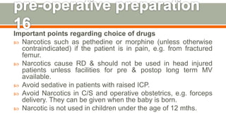 Important points regarding choice of drugs
 Narcotics such as pethedine or morphine (unless otherwise
contraindicated) if the patient is in pain, e.g. from fractured
femur.
 Narcotics cause RD & should not be used in head injured
patients unless facilities for pre & postop long term MV
available.
 Avoid sedative in patients with raised ICP.
 Avoid Narcotics in C/S and operative obstetrics, e.g. forceps
delivery. They can be given when the baby is born.
 Narcotic is not used in children under the age of 12 mths.
135
 