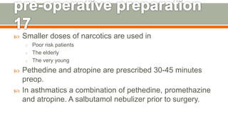  Smaller doses of narcotics are used in
o Poor risk patients
o The elderly
o The very young
 Pethedine and atropine are prescribed 30-45 minutes
preop.
 In asthmatics a combination of pethedine, promethazine
and atropine. A salbutamol nebulizer prior to surgery.
136
 