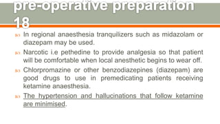  In regional anaesthesia tranquilizers such as midazolam or
diazepam may be used.
 Narcotic i.e pethedine to provide analgesia so that patient
will be comfortable when local anesthetic begins to wear off.
 Chlorpromazine or other benzodiazepines (diazepam) are
good drugs to use in premedicating patients receiving
ketamine anaesthesia.
 The hypertension and hallucinations that follow ketamine
are minimised.
137
 