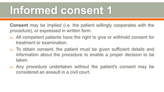 Consent may be implied (i.e. the patient willingly cooperates with the
procedure), or expressed in written form.
 All competent patients have the right to give or withhold consent for
treatment or examination.
 To obtain consent, the patient must be given sufficient details and
information about the procedure to enable a proper decision to be
taken.
 Any procedure undertaken without the patient's consent may be
considered an assault in a civil court.
138
 