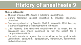 Muscle relaxants:
 The use of curare (1942) was a milestone in anesthesia.
 Curare facilitated tracheal intubation & provided abdominal
relaxation
 Sux was synthesized by Bovet in 1949 & released in 1951; become
a standard agent for facilitating tracheal intubation.
 Until recently, Sux remained unparalleled in its onset, but its
occasional side effects continued to fuel the search for a
comparable substitute.
 Recently introduced agents that come close to this goal include
vecuronium, atracurium, pipecuronium, doxacurium, rocuronium,
and cis-atracurium
15
 