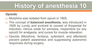 Opioids:
 Morphine was isolated from opium in 1805.
 The concept of balanced anesthesia, was introduced in
1926 by Lundy and evolved to consist of thiopental for
induction, nitrous oxide for amnesia, meperidine (or any
opioid) for analgesia, and curare for muscle relaxation.
 Opioids (Morphine, fentanyl, sufentanil, and alfentanil)
prevent patient awareness and suppressing autonomic
responses during surgery.
16
 
