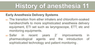 Early Anesthesia Delivery Systems
 The transition from ether inhalers and chloroform-soaked
handkerchiefs to more sophisticated anesthesia delivery
equipment, ETI set such as laryngoscope, ETT, etc and
monitoring equipments.
 Safer in recent years 2˚ improvements in
pharmacological agents and the introduction of
sophisticated technology and patient monitoring .
17
 