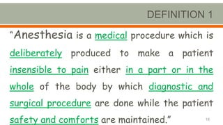 DEFINITION 1
“Anesthesia is a medical procedure which is
deliberately produced to make a patient
insensible to pain either in a part or in the
whole of the body by which diagnostic and
surgical procedure are done while the patient
safety and comforts are maintained.” 18
 