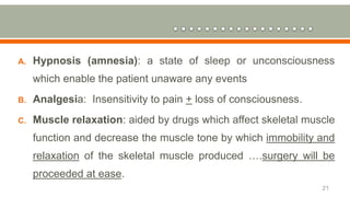 A. Hypnosis (amnesia): a state of sleep or unconsciousness
which enable the patient unaware any events
B. Analgesia: Insensitivity to pain + loss of consciousness.
C. Muscle relaxation: aided by drugs which affect skeletal muscle
function and decrease the muscle tone by which immobility and
relaxation of the skeletal muscle produced ….surgery will be
proceeded at ease.
21
 