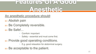An anesthetic procedure should:
 Abolish pain
 Be Completely reversible.
 Be Safe!...
• Comfort- important
• Safety - essential and must come first.
 Provide good operating conditions.
• E.g. good relaxation for abdominal surgery.
 Be acceptable to the patient.
22
 