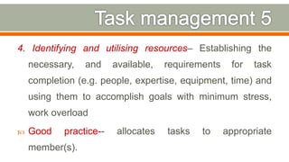 4. Identifying and utilising resources– Establishing the
necessary, and available, requirements for task
completion (e.g. people, expertise, equipment, time) and
using them to accomplish goals with minimum stress,
work overload
 Good practice-- allocates tasks to appropriate
member(s).
30
 