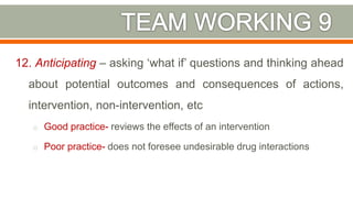 12. Anticipating – asking ‘what if’ questions and thinking ahead
about potential outcomes and consequences of actions,
intervention, non-intervention, etc
o Good practice- reviews the effects of an intervention
o Poor practice- does not foresee undesirable drug interactions
39
 