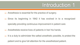  Anesthesia is essential for the practice of surgery.
 Since its beginning in 1842 it has evolved in to a recognized
specialty providing continuous improvement in patient care
 Anesthetists receive lives of patients in her/ his hands.
 It is a duty to administer the safest anesthetic possible, to protect the
patient and to give full attention for the anesthetized patient.
4
 