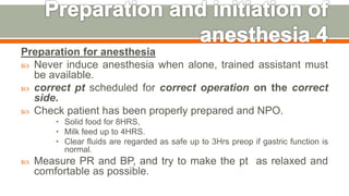 Preparation for anesthesia
 Never induce anesthesia when alone, trained assistant must
be available.
 correct pt scheduled for correct operation on the correct
side.
 Check patient has been properly prepared and NPO.
• Solid food for 8HRS,
• Milk feed up to 4HRS.
• Clear fluids are regarded as safe up to 3Hrs preop if gastric function is
normal.
 Measure PR and BP, and try to make the pt as relaxed and
comfortable as possible.
45
 