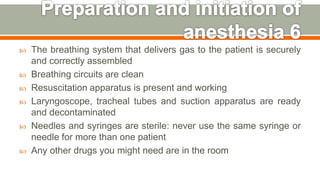  The breathing system that delivers gas to the patient is securely
and correctly assembled
 Breathing circuits are clean
 Resuscitation apparatus is present and working
 Laryngoscope, tracheal tubes and suction apparatus are ready
and decontaminated
 Needles and syringes are sterile: never use the same syringe or
needle for more than one patient
 Any other drugs you might need are in the room
47
 