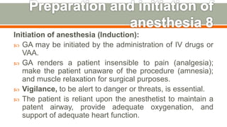 Initiation of anesthesia (Induction):
 GA may be initiated by the administration of IV drugs or
VAA.
 GA renders a patient insensible to pain (analgesia);
make the patient unaware of the procedure (amnesia);
and muscle relaxation for surgical purposes.
 Vigilance, to be alert to danger or threats, is essential.
 The patient is reliant upon the anesthetist to maintain a
patent airway, provide adequate oxygenation, and
support of adequate heart function.
49
 
