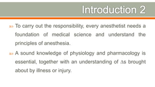  To carry out the responsibility, every anesthetist needs a
foundation of medical science and understand the
principles of anesthesia.
 A sound knowledge of physiology and pharmacology is
essential, together with an understanding of ∆s brought
about by illness or injury.
5
 