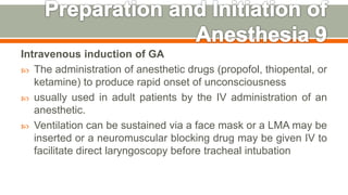 Intravenous induction of GA
 The administration of anesthetic drugs (propofol, thiopental, or
ketamine) to produce rapid onset of unconsciousness
 usually used in adult patients by the IV administration of an
anesthetic.
 Ventilation can be sustained via a face mask or a LMA may be
inserted or a neuromuscular blocking drug may be given IV to
facilitate direct laryngoscopy before tracheal intubation
51
 