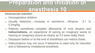 Intramuscular induction:
 Uncooperative children
 Usually ketamine….increase in secretions….Atropine 0.1 to
0.2mg/kg
 Patients sometimes complain afterwards of vivid dreams and
hallucinations, an experience of seeing an imaginary scene or
hearing an imaginary sound as clearly as if it were really there.
 Diazepam before or at the end of anesthesia can reduce these.
 Hallucinations may not occur if ketamine is used only for induction
and is followed by inhalational anesthetic.
52
 